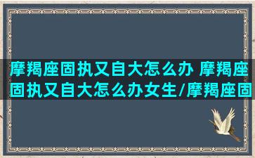 摩羯座固执又自大怎么办 摩羯座固执又自大怎么办女生/摩羯座固执又自大怎么办 摩羯座固执又自大怎么办女生-我的网站